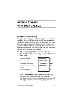 Page 15Avanti 3025 telephone set 9
GETTING STARTED 
WITH YOUR MAILBOX
ENTERING YOUR MAILBOX
Yo u  
generally enter your mailbox from your own extension, 
usin
g the IMAGEN access code that the system adminis-
trator has defined. However, you can also enter your mail-
box from any standard tone dial telephone. For example, if 
you are at home and want to listen to the messa
ges you 
received at the office, you can dial the IMAGEN telephone 
number and then enter your mailbox.
To enter your mailbox from your own...