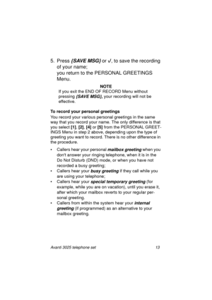 Page 19Avanti 3025 telephone set 13
5. Press {SAVE MSG} or 
, to save the recording 
of your name; 
you return to the PERSONAL GREETINGS 
Menu.
NOTE
If you exit the END OF RECORD Menu without 
pressin
g {SAVE MSG}, your recording will not be 
effective. 
To record your personal greetings
You record your various personal 
greetings in the same 
way that you record your name. The only difference is that 
you select [1]
, [2]
, [4]
 or [5]
 from the PERSONAL GREET-
INGS Menu in step 2 above, dependin
g upon the...