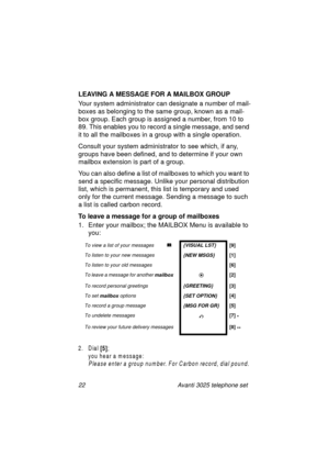 Page 2822 Avanti 3025 telephone set
LEAVING A MESSAGE FOR A MAILBOX GROUP
Your system administrator can desi
gnate a number of mail-
boxes as belon
ging to the same group, known as a mail-
box 
group. Each group is assigned a number, from 10 to 
89. This enables you to record a sin
gle message, and send 
it to all the mailboxes in a 
group with a single operation.
Consult your system administrator to see which, if any, 
groups have been defined, and to determine if your own 
mailbox extension is part of a...