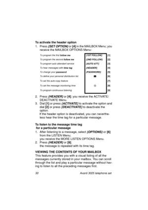 Page 3630 Avanti 3025 telephone set
To activate the header option
1. Press
 {SET OPTION} or [4]
 in the MAILBOX Menu; you 
receive the MAILBOX OPTIONS Menu:
2. Press 
{HEADER} or [4]
; you receive the ACTIVATE/
DEACTIVATE Menu.
3. Dial [1]
 or press 
{ACTIVATE} to activate the option and 
dial [2]
 or press 
{DEACTIVATE} to deactivate the 
option.
If the header option is deactivated, you can neverthe-
less hear the time ta
g for a particular message.
To listen to the message time tag
 for a particular message...