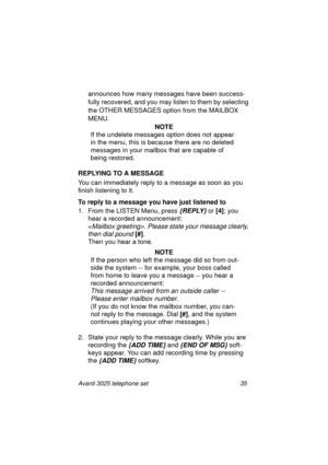 Page 41Avanti 3025 telephone set 35
announces how many messages have been success-
fully recovered, and you may listen to them by selectin
g 
the OTHER MESSAGES option from the MAILBOX 
MENU.
NOTE
If the undelete messa
ges option does not appear 
in the menu, this is because there are no deleted 
messa
ges in your mailbox that are capable of 
bein
g restored.
REPLYING TO A MESSAGE
You can immediately reply to a messa
ge as soon as you 
finish listenin
g to it. 
To reply to a message you have just listened to
1....