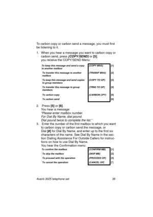 Page 45Avanti 3025 telephone set 39
To carbon copy or carbon send a message, you must first 
be listenin
g to it.
1. When you hear a messa
ge you want to carbon copy or 
carbon send, press
 {COPY/SEND} or [5]
; 
you receive the COPY/SEND Menu: 
2.  Press [5]
 or [6]
.
You hear a messa
ge:
“Please enter mailbox number.
For Dial By Name, dial pound.
Dial pound twice to complete the list.”
3.  Enter the number of the first mailbox to which you want 
to carbon copy or carbon send the messa
ge, or
Dial [#]
 for Dial...