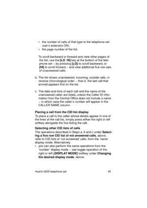 Page 51Avanti 3025 telephone set 45
• the number of calls of that type to the telephone set 
user’s extension DN;
• the pa
ge number of the list.
To scroll backward or forward and view other pa
ges of 
the list, use the [LO  HI] 
key at the bottom of the tele-
phone set -- by pressin
g [LO] 
to scroll backward, or 
[HI] 
to scroll forward -- and view additional five row sets 
of unanswered calls.
b. The list shows unanswered, incomin
g, outside calls, in 
reverse chronolo
gical order -- that is, the last call...