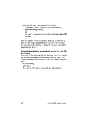 Page 5246 Avanti 3025 telephone set
• alternatively, you can request lists of either:
•’answered’ calls -- by pressing the right or left 
{ANSWERED} softkey;
or 
•’all calls’ -- by pressing the right or left {ALL CALLS} 
softkey.
The description of the operations, displays and scrollin
g 
between list pa
ges applied to the ’answered’ or ’all calls’ 
list alternatives are similar to those for ’unanswered’ calls, 
as presented above.
Accessing details of a selected call from a five row CID 
list display
From any...