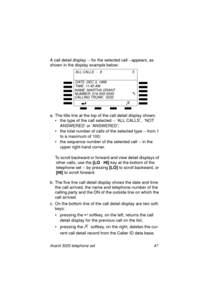 Page 53Avanti 3025 telephone set 47
A call detail display -- for the selected call --appears, as 
shown in the display example below:
a. The title line at the top of the call detail display shows:
• the type of the call selected -- ‘ALL CALLS’,  ’NOT 
ANSWERED’ or ’ANSWERED’;
• the total number of calls of the selected type -- from 1 
to a maximum of 100;
• the sequence number of the selected call -- in the 
upper ri
ght-hand corner.
To scroll backward or forward and view detail displays of 
other calls, use...