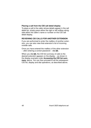 Page 5448 Avanti 3025 telephone set
Placing a call from the CID call detail display
To place a call to the caller whose details appear in the call 
detail list, simply press either the ri
ght or left softkey along-
side either the caller’s name or number on the CID call 
detail display.
REVIEWING CID CALLS FOR ANOTHER EXTENSION
If you are authorized to enter the mailbox of another exten-
sion, you can also view that extension’s list of incomin
g 
outside calls.
Once you have entered the mailbox of the other...