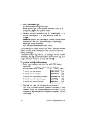 Page 5650 Avanti 3025 telephone set
2. Press {INDEX} or [8]
;
you hear the followin
g message:
Enter a message index number between 1 and 9, or 
dial pound 
[#] for the system index.
3. Select a number between 1 and 9 -- for example, 7 -- to 
ta
g the message as ‘7’ in your personal index; or
dial [#]
;
IMAGEN
 assi
gns the message a System index number 
between 10 and 137, and informs you accordin
gly:
Message index . 
You are returned to the LISTEN Menu.
If you attempt to assi
gn a message with a personal...