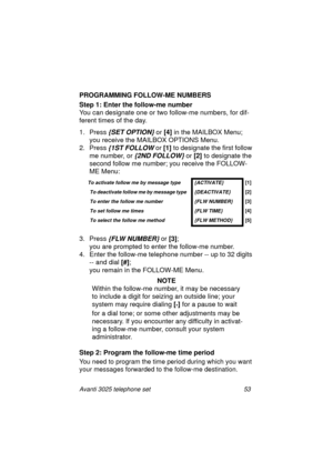Page 59Avanti 3025 telephone set 53
PROGRAMMING FOLLOW-ME NUMBERS
Step 1: Enter the follow-me number
 
You can desi
gnate one or two follow-me numbers, for dif-
ferent times of the day.
1. Press
 {SET OPTION} or [4]
 in the MAILBOX Menu; 
you receive the MAILBOX OPTIONS Menu.
2. Press 
{1ST FOLLOW or [1] 
to designate the first follow 
me number, or 
{2ND FOLLOW} or [2] 
to designate the 
second follow me number; you receive the FOLLOW-
ME Menu:
3. Press 
{FLW NUMBER} or [3]
; 
you are prompted to enter the...