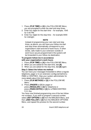 Page 6054 Avanti 3025 telephone set
1. Press {FLW TIME} or [4]
 in the FOLLOW-ME Menu; 
you are prompted to enter the start and stop times. 
2. Enter four di
gits for the start time -- for example, 1545 
for 3:45 PM.
3. Enter four di
gits for the stop time -- for example 0000 
for midni
ght.
NOTE
Instead of pro
gramming your own start and stop 
times, as above, you can have your follow-me start 
and stop times automatically correspond to your 
or
ganizations start and end of work hours. In other 
words, calls...