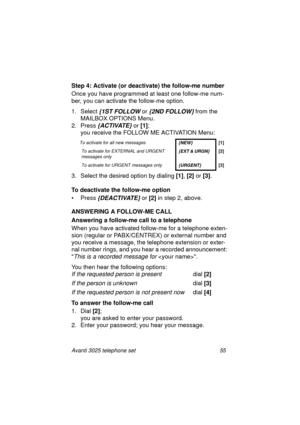 Page 61Avanti 3025 telephone set 55
Step 4: Activate (or deactivate) the follow-me number
Once you have pro
grammed at least one follow-me num-
ber, you can activate the follow-me option.
1. Select
 {1ST FOLLOW or {2ND FOLLOW} from the 
MAILBOX OPTIONS Menu.
2. Press 
{ACTIVATE} or [1]
; 
you receive the FOLLOW ME ACTIVATION Menu: 
3. Select the desired option by dialin
g [1]
, [2]
 or [3]
.
To deactivate the follow-me option
•Press
 {DEACTIVATE} or [2]
 in step 2, above.
ANSWERING A FOLLOW-ME CALL
Answering a...