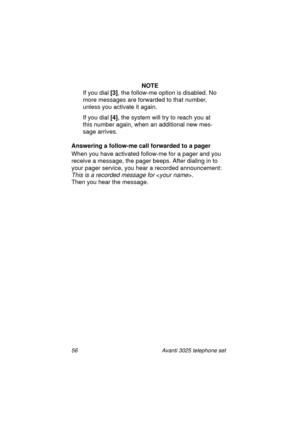 Page 6256 Avanti 3025 telephone set
NOTE
If you dial [3]
, the follow-me option is disabled. No 
more messa
ges are forwarded to that number, 
unless you activate it a
gain.
If you dial [4]
, the system will try to reach you at 
this number a
gain, when an additional new mes-
sa
ge arrives.
Answering a follow-me call forwarded to a pager
When you have activated follow-me for a pa
ger and you 
receive a messa
ge, the pager beeps. After dialing in to 
your pa
ger service, you hear a recorded announcement:
This is...