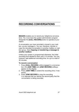 Page 63Avanti 3025 telephone set 57
RECORDING CONVERSATIONS
IMAGEN
 enables you to record your telephone conversa-
tions. You must have the system administrator pro
gram 
desi
gnate the [CALL RECORD] 
button to operate at your 
station.
A conversation you have recorded is stored in your mail-
box, as any messa
ge is. You can, therefore, transfer or 
copy the recorded conversation to another mailbox or mail-
box 
group. (See Copying or transferring a message to 
another mailbox
).
Unless your system is pro...