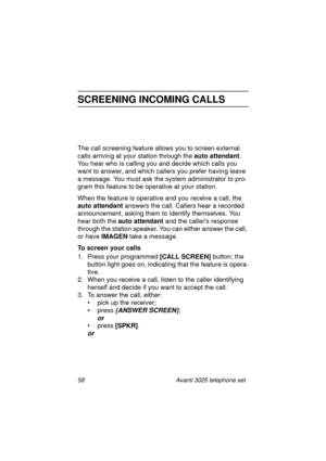 Page 6458 Avanti 3025 telephone set
SCREENING INCOMING CALLS
The call screening feature allows you to screen external 
calls arrivin
g at your station through the auto attendant
. 
You hear who is callin
g you and decide which calls you 
want to answer, and which callers you prefer havin
g leave 
a messa
ge. You must ask the system administrator to pro-
gram this feature to be operative at your station.
When the feature is operative and you receive a call, the 
auto attendant
 answers the call. Callers hear a...