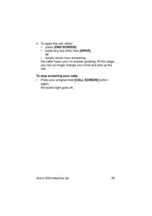 Page 65Avanti 3025 telephone set 59
4. To reject the call, either:
•press
 {END SCREEN};
•press
 any key other than [SPKR]
;
or 
• simply refrain from answering; 
the caller hears your no answer 
greeting. At this stage, 
you can no lon
ger change your mind and pick up the 
call.
To stop screening your calls
• Press your pro
grammed [CALL SCREEN]
 button 
a
gain; 
the button li
ght goes off.
UserGuide.book  Page 59  Thursday, August 5, 1999  3:40 PM 