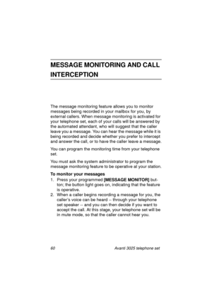 Page 6660 Avanti 3025 telephone set
MESSAGE MONITORING AND CALL 
INTERCEPTION
The message monitoring feature allows you to monitor 
messa
ges being recorded in your mailbox for you, by 
external callers. When messa
ge monitoring is activated for 
your telephone set, each of your calls will be answered by 
the automated attendant, who will su
ggest that the caller 
leave you a messa
ge. You can hear the message while it is 
bein
g recorded and decide whether you prefer to intercept 
and answer the call, or to...