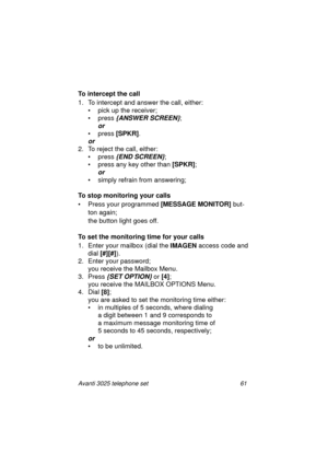 Page 67Avanti 3025 telephone set 61
To intercept the call
1. To intercept and answer the call, either:
• pick up the receiver;
• press 
{ANSWER SCREEN};
or 
• press [SPKR]
.
or
2. To reject the call, either:
•press
 {END SCREEN};
•press
 any key other than [SPKR]
;
or 
• simply refrain from answering; 
To stop monitoring your calls
•Press 
your pro
grammed [MESSAGE MONITOR] but-
ton a
gain;
the button li
ght goes off.
To set the monitoring time for your calls
1. Enter your mailbox (dial the IMAGEN
 access code...