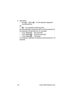 Page 6862 Avanti 3025 telephone set
5. Dial either:
• the di
git -- [1]
 to [9]
 -- for the desired respective 
monitorin
g time;
or
•[#]
 -- for unlimited monitoring time;
the auto attendant responds with an announcement of 
the selected monitorin
g time; for example:
• if you dialed [1]
 -- “five seconds”;
• if you dialed [9]
 -- “forty five seconds”;
• if you dialed [#]
 -- “unlimited”;
if no settin
g is defined, the default monitoring time is 10 
seconds.
UserGuide.book  Page 62  Thursday, August 5, 1999...