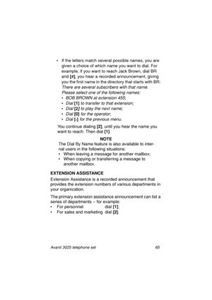 Page 71Avanti 3025 telephone set 65
• If the letters match several possible names, you are 
given a choice of which name you want to dial. For 
example, if you want to reach Jack Brown, dial BR 
and [
#]
, you hear a recorded announcement, 
giving 
you the first name in the directory that starts with BR: 
There are several subscribers with that name. 
Please select one of the following names:
•BOB BROWN at extension 455;
•
Dial [1]
 to transfer to that extension;
•
Dial [2] to play the next name;
•
Dial [0]...