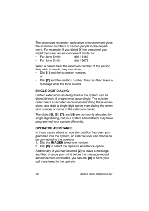 Page 7266 Avanti 3025 telephone set
The secondary extension assistance announcement gives 
the extension numbers of various people in the depart-
ment. For example, if you dialed [1]
 for personnel you 
mi
ght then hear an announcement similar to:
• For Jane Smith  dial 13489
• For John Smith  dial 15679
When a callers hear the extension number of the person 
they wish to reach, they can either,
• Dial [1]
 and the extension number;
or
• Dial [2]
 and the mailbox number; they can then leave a 
messa
ge after...