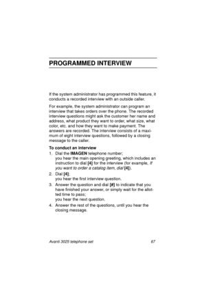 Page 73Avanti 3025 telephone set 67
PROGRAMMED INTERVIEW
If the system administrator has programmed this feature, it 
conducts a recorded interview with an outside caller. 
For example, the system administrator can pro
gram an 
interview that takes orders over the phone. The recorded 
interview questions mi
ght ask the customer her name and 
address, what product they want to order, what size, what 
color, etc. and how they want to make payment. The 
answers are recorded. The interview consists of a maxi-
mum...