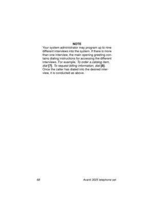Page 7468 Avanti 3025 telephone set
NOTE
Your system administrator may pro
gram up to nine 
different interviews into the system. If there is more 
than one interview, the main openin
g greeting con-
tains dialin
g instructions for accessing the different 
interviews. For example, 
To order a catalog item, 
dial 
[7]
. To request billing information, dial [8]
. 
Once the caller has dialed into the desired inter-
view, it is conducted as above.
UserGuide.book  Page 68  Thursday, August 5, 1999  3:40 PM 