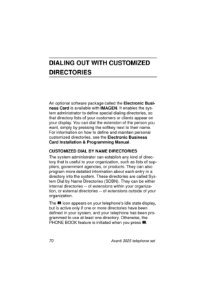 Page 7670 Avanti 3025 telephone set
DIALING OUT WITH CUSTOMIZED 
DIRECTORIES
An optional software package called the Electronic Busi-
ness Card
 is available with IMAGEN
. It enables the sys-
tem administrator to define special dialin
g directories, so 
that directory lists of your customers or clients appear on 
your display. You can dial the extension of the person you 
want, simply by pressin
g the softkey next to their name. 
For information on how to define and maintain personal 
customized directories,...