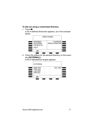 Page 77Avanti 3025 telephone set 71
To dial out using a customized directory
1. Press 
 ; 
a list of defined directories appears, as in the example 
below:
2. Press the softkey for the desired directory (in this exam-
ple
 {EXTERNAL}); 
a list of alphabetical ran
ges appears:
      DIRECTORIES
INTERNAL
EXTERNAL
PRODUCTS
HELPSUPPORT
MISCELLANEOUS
FER-LAR
LAR-PAR
PA R - S U L
EXTERNAL
ABR-FER                               SUL-ZAC
UserGuide.book  Page 71  Thursday, August 5, 1999  3:40 PM 