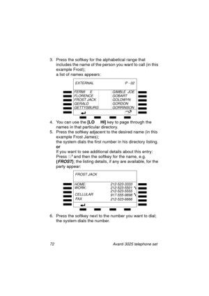 Page 7872 Avanti 3025 telephone set
3. Press the softkey for the alphabetical range that 
includes the name of the person you want to call (in this 
example Frost);
a list of names appears: 
4. You can use the [LO     HI]
 key to pa
ge through the 
names in that particular directory.
5. Press the softkey adjacent to the desired name (in this 
example Frost James); 
the system dials the first number in his directory listin
g.
or
If you want to see additional details about this entry:
Press 
 and then the...