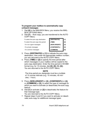 Page 8074 Avanti 3025 telephone set
To program your mailbox to automatically copy 
unheard messages
1. Dial [4]
 in the MAILBOX Menu; you receive the MAIL-
BOX OPTIONS Menu.
2. Dial [7]
 -- Auto-copy; you are transferred to the AUTO 
COPY Menu:
3. Press 
{DESTINATIO} or [1]
 to indicate the auto-copy 
destination, then enter the appropriate mailbox number;
you are returned to the AUTO COPY Menu.
4. Press 
{TIME} or [2] 
to specify the time period after 
which messa
ges in your mailbox will be copied to the...