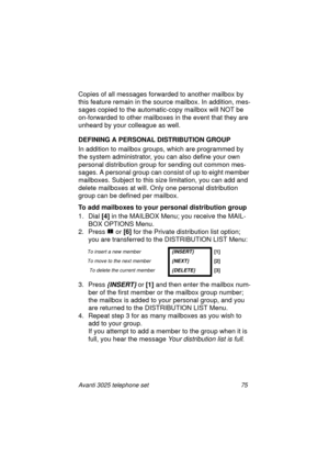 Page 81Avanti 3025 telephone set 75
Copies of all messages forwarded to another mailbox by 
this feature remain in the source mailbox. In addition, mes-
sa
ges copied to the automatic-copy mailbox will NOT be 
on-forwarded to other mailboxes in the event that they are 
unheard by your collea
gue as well.
DEFINING A PERSONAL DISTRIBUTION GROUP
In addition to mailbox 
groups, which are programmed by 
the system administrator, you can also define your own 
personal distribution 
group for sending out common mes-...