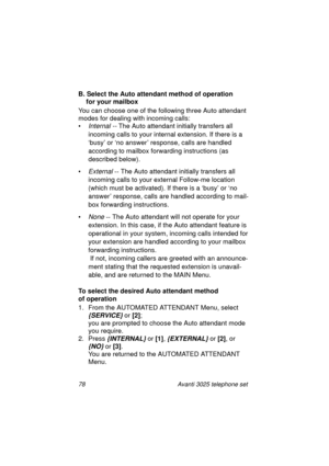 Page 8478 Avanti 3025 telephone set
B. Select the Auto attendant method of operation 
for your mailbox
You can choose one of the followin
g three Auto attendant 
modes for dealin
g with incoming calls:
•
Internal -- The Auto attendant initially transfers all 
incomin
g calls to your internal extension. If there is a 
‘busy’ or ‘no answer’ response, calls are handled 
accordin
g to mailbox forwarding instructions (as 
described below).
•
External -- The Auto attendant initially transfers all 
incomin
g calls to...