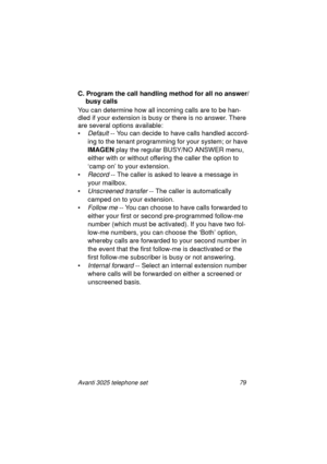Page 85Avanti 3025 telephone set 79
C. Program the call handling method for all no answer/
busy calls
You can determine how all incomin
g calls are to be han-
dled if your extension is busy or there is no answer. There 
are several options available:
•
Default -- You can decide to have calls handled accord-
in
g to the tenant programming for your system; or have 
IMAGEN
 play the re
gular BUSY/NO ANSWER menu, 
either with or without offerin
g the caller the option to 
‘camp on’ to your extension.
•
Record --...