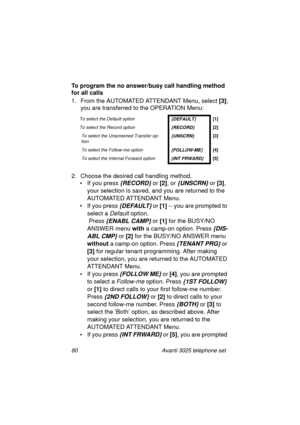 Page 8680 Avanti 3025 telephone set
To program the no answer/busy call handling method 
for all calls
1. From the AUTOMATED ATTENDANT Menu, select [3]
;
you are transferred to the OPERATION Menu:
2. Choose the desired call handlin
g method. 
• If you press 
{RECORD} or [2]
, or {UNSCRN} or [3]
, 
your selection is saved, and you are returned to the 
AUTOMATED ATTENDANT Menu.
• If you press 
{DEFAULT} or [1]
 -- you are prompted to 
select a 
Default option.
 Press 
{ENABL CAMP} or [1]
 for the BUSY/NO 
ANSWER...