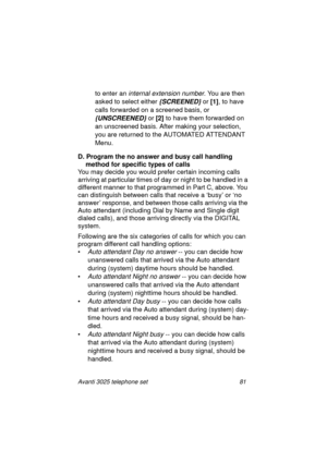 Page 87Avanti 3025 telephone set 81
to enter an internal extension number. You are then 
asked to select either 
{SCREENED} or [1]
, to have 
calls forwarded on a screened basis, or 
{UNSCREENED} or [2]
 to have them forwarded on 
an unscreened basis. After makin
g your selection, 
you are returned to the AUTOMATED ATTENDANT 
Menu.
D. Program the no answer and busy call handling 
method for specific types of calls
You may decide you would prefer certain incomin
g calls 
arrivin
g at particular times of day or...