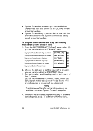 Page 8882 Avanti 3025 telephone set
•System Forward no answer -- you can decide how 
unanswered calls that arrived via the DIGITAL system 
should be handled.
•
System Forward Busy -- you can decide how calls that 
arrived via the DIGITAL system and received a busy 
si
gnal, should be handled.
To program the no answer and busy call handling 
method for specific types of calls
1. From the AUTOMATED ATTENDANT Menu, select [4]
;
you are transferred to the FORWARD Menu:
2. Choose the cate
gory of call that you wish...