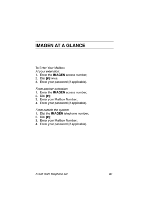 Page 89Avanti 3025 telephone set 83
IMAGEN AT A GLANCE
To Enter Your Mailbox
At your extension:
1. Enter the IMAGEN
 access number;
2. Dial [#]
 twice;
3. Enter your password (if applicable).
From another extension:
1. Enter the IMAGEN
 access number;
2. Dial [#]
;
3. Enter your Mailbox Number;
4. Enter your password (if applicable).
From outside the system:
1. Dial the IMAGEN
 telephone number;
2. Dial [#]
;
3. Enter your Mailbox Number;
4. Enter your password (if applicable).
UserGuide.book  Page 83...