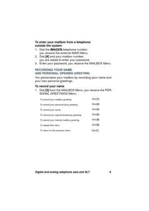 Page 12Digital and analog telephone sets and SLT 9
To enter your mailbox from a telephone 
outside the system
1. Dial the IMAGEN telephone number; 
you receive the external MAIN Menu.
2. Dial [#] and your mailbox number; 
you are asked to enter your password.
3. Enter your password; you receive the MAILBOX Menu.
RECORDING YOUR NAME 
AND PERSONAL OPENING GREETING 
You personalize your mailbox by recordin
g your name and 
your own personal 
greetings.
To record your name
1. Dial [3] from the MAILBOX Menu; you...