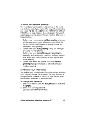 Page 14Digital and analog telephone sets and SLT 11
To record your personal greetings
You record your various personal 
greetings in the same 
way that you record your name. The only difference is that 
you select [1], [2], [4] or [5] from the PERSONAL GREET-
INGS Menu in step 2 above, dependin
g upon the type of 
greeting you want to record. There is no other difference in 
the procedure.
• Callers hear your personal 
mailbox greeting when you 
dont answer your rin
ging telephone, when it is in the 
Do Not...