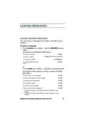 Page 16Digital and analog telephone sets and SLT 13
LEAVING MESSAGES
LEAVING ORDINARY MESSAGES
You can leave a messa
ge from inside or outside of your 
mailbox.
To leave a message
1. From
 outside your mailbox -- dial the IMAGEN access 
code;
you receive the IMAGEN MAIN Menu:
or
From inside your mailbox -- dial [
*] to move backwards 
throu
gh the menu options until you receive the MAIL-
BOX Menu:
* You hear this option only if there are new messages in your
mailbox.
** You hear this option only if there are...