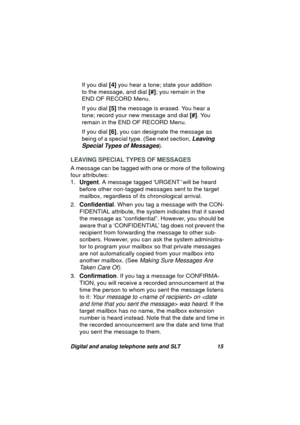 Page 18Digital and analog telephone sets and SLT 15
If you dial [4] you hear a tone; state your addition 
to the messa
ge, and dial [#]; you remain in the 
END OF RECORD Menu.
If you dial [5] the messa
ge is erased. You hear a 
tone; record your new messa
ge and dial [#]. You 
remain in the END OF RECORD Menu.
If you dial [6], you can desi
gnate the message as 
bein
g of a special type. (See next section, Leaving 
Special Types of Messages
).
LEAVING SPECIAL TYPES OF MESSAGES
A messa
ge can be tagged with one...