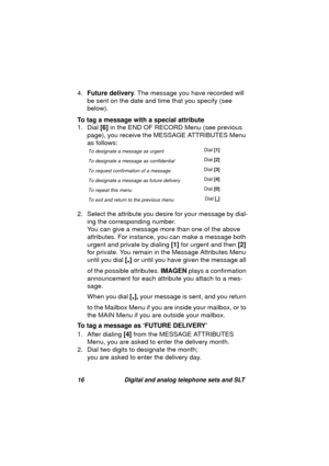 Page 1916 Digital and analog telephone sets and SLT
4.Future delivery. The message you have recorded will 
be sent on the date and time that you specify (see 
below). 
To tag a message with a special attribute
1. Dial [6] in the END OF RECORD Menu (see previous 
pa
ge), you receive the MESSAGE ATTRIBUTES Menu 
as follows: 
2. Select the attribute you desire for your messa
ge by dial-
in
g the corresponding number. 
You can 
give a message more than one of the above 
attributes. For instance, you can make a...