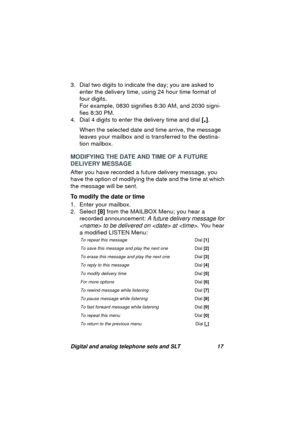 Page 20Digital and analog telephone sets and SLT 17
3. Dial two digits to indicate the day; you are asked to 
enter the delivery time, usin
g 24 hour time format of 
four di
gits.
For example, 0830 si
gnifies 8:30 AM, and 2030 signi-
fies 8:30 PM.
4. Dial 4 di
gits to enter the delivery time and dial [
*]. 
When the selected date and time arrive, the messa
ge 
leaves your mailbox and is transferred to the destina-
tion mailbox.
MODIFYING THE DATE AND TIME OF A FUTURE 
DELIVERY MESSAGE
After you have recorded a...