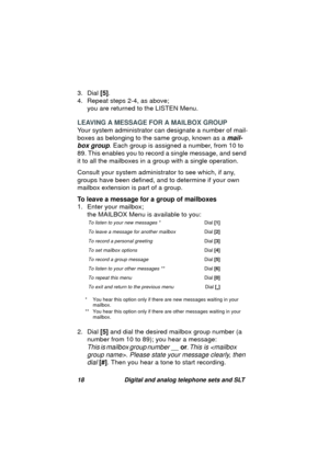 Page 2118 Digital and analog telephone sets and SLT
3. Dial [5].
4. Repeat steps 2-4, as above;
you are returned to the LISTEN Menu.
LEAVING A MESSAGE FOR A MAILBOX GROUP
Your system administrator can desi
gnate a number of mail-
boxes as belon
ging to the same group, known as a mail-
box group
. Each group is assigned a number, from 10 to 
89. This enables you to record a sin
gle message, and send 
it to all the mailboxes in a 
group with a single operation.
Consult your system administrator to see which, if...