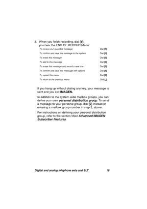 Page 22Digital and analog telephone sets and SLT 19
3. When you finish recording, dial [#]; 
you hear the END OF RECORD Menu:
If you han
g up without dialing any key, your message is 
sent and you exit IMAGEN.
In addition to the system-wide mailbox 
groups, you can 
define your own 
personal distribution group. To send 
a messa
ge to your personal group, dial [0] instead of 
enterin
g a mailbox group number in step 2, above. 
For instructions on definin
g your personal distribution 
group, refer to the section...
