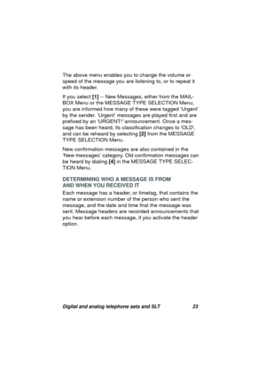 Page 26Digital and analog telephone sets and SLT 23
The above menu enables you to change the volume or 
speed of the messa
ge you are listening to, or to repeat it 
with its header. 
If you select [1] -- New Messa
ges, either from the MAIL-
BOX Menu or the MESSAGE TYPE SELECTION Menu, 
you are informed how many of these were ta
gged ‘Urgent’ 
by the sender. ‘Ur
gent’ messages are played first and are 
prefixed by an URGENT!
 announcement. Once a mes-
sa
ge has been heard, its classification changes to OLD, 
and...
