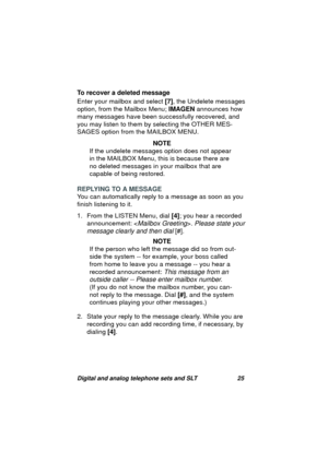 Page 28Digital and analog telephone sets and SLT 25
To recover a deleted message
Enter your mailbox and select [7], the Undelete messa
ges 
option, from the Mailbox Menu; IMAGEN announces how 
many messa
ges have been successfully recovered, and 
you may listen to them by selectin
g the OTHER MES-
SAGES option from the MAILBOX MENU.
NOTE
If the undelete messa
ges option does not appear 
in the MAILBOX Menu, this is because there are 
no deleted messa
ges in your mailbox that are 
capable of bein
g restored....