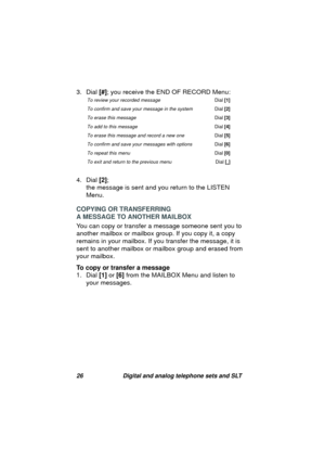 Page 2926 Digital and analog telephone sets and SLT
3. Dial [#]; you receive the END OF RECORD Menu:
4. Dial [2]; 
the messa
ge is sent and you return to the LISTEN 
Menu.
COPYING OR TRANSFERRING 
A MESSAGE TO ANOTHER MAILBOX
You can copy or transfer a messa
ge someone sent you to 
another mailbox or mailbox 
group. If you copy it, a copy 
remains in your mailbox. If you transfer the messa
ge, it is 
sent to another mailbox or mailbox 
group and erased from 
your mailbox.
To copy or transfer a message
1. Dial...