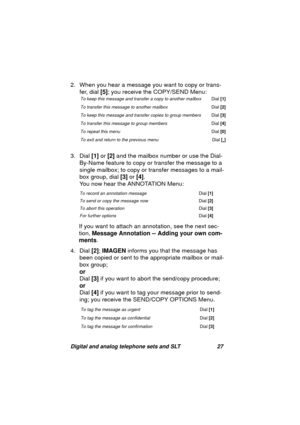 Page 30Digital and analog telephone sets and SLT 27
2. When you hear a message you want to copy or trans-
fer, dial [5]; you receive the COPY/SEND Menu: 
3. Dial [1] or [2] and the mailbox number or use the Dial-
By-Name feature to copy or transfer the messa
ge to a 
sin
gle mailbox; to copy or transfer messages to a mail-
box 
group, dial [3] or [4].
You now hear the ANNOTATION Menu:
If you want to attach an annotation, see the next sec-
tion, Message Annotation -- Adding your own com-
ments.
4. Dial [2];...