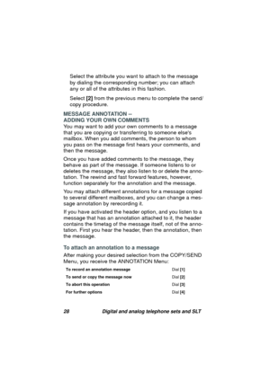 Page 3128 Digital and analog telephone sets and SLT
Select the attribute you want to attach to the message 
by dialin
g the corresponding number; you can attach 
any or all of the attributes in this fashion. 
Select [2] from the previous menu to complete the send/
copy procedure.
MESSAGE ANNOTATION -- 
ADDING YOUR OWN COMMENTS
You may want to add your own comments to a messa
ge 
that you are copyin
g or transferring to someone elses 
mailbox. When you add comments, the person to whom 
you pass on the messa
ge...
