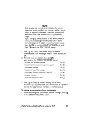 Page 32Digital and analog telephone sets and SLT 29
NOTE
Just as you can record an annotation for a mes-
sa
ge to a single mailbox, so you can add an anno-
tation to a 
group message. However, you cannot 
add more than one annotation to a 
group mes-
sa
ge.
If you han
g up while located in the ANNOTATION 
Menu, your messa
ge nonetheless will be trans-
ferred or copied. To abort a ‘send’ or ‘copy’ opera-
tion, dial [3] to exit the ANNOTATION Menu, and 
then [*] to exit the COPY/SEND Menu.
1. Dial [1]. You hear a...